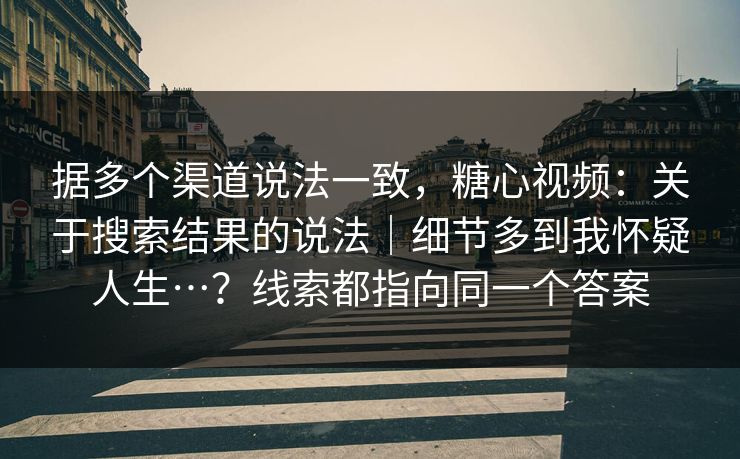 据多个渠道说法一致，糖心视频：关于搜索结果的说法｜细节多到我怀疑人生…？线索都指向同一个答案