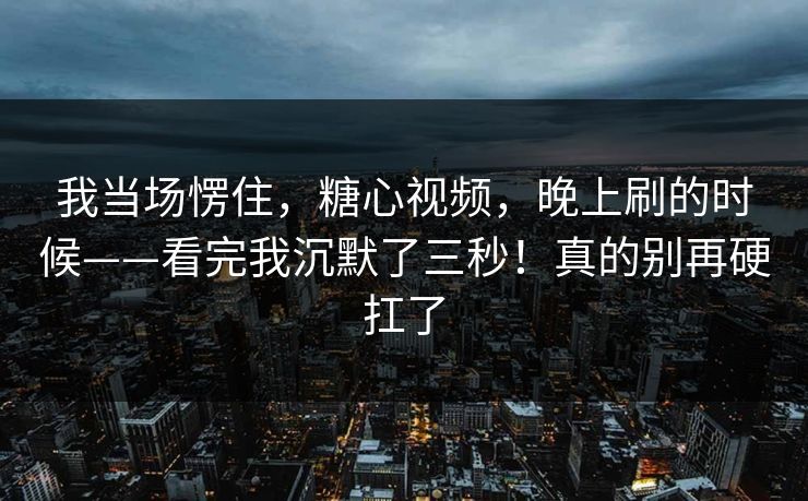 我当场愣住，糖心视频，晚上刷的时候——看完我沉默了三秒！真的别再硬扛了