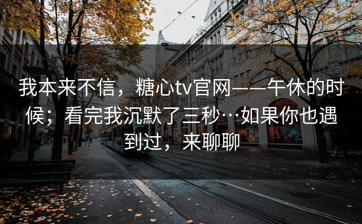 我本来不信，糖心tv官网——午休的时候；看完我沉默了三秒…如果你也遇到过，来聊聊