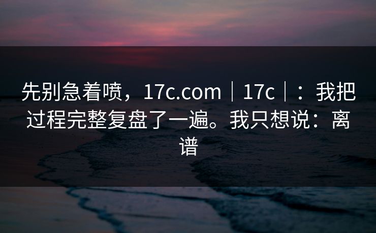 先别急着喷，17c.com｜17c｜：我把过程完整复盘了一遍。我只想说：离谱