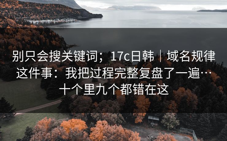 别只会搜关键词；17c日韩｜域名规律这件事：我把过程完整复盘了一遍…十个里九个都错在这