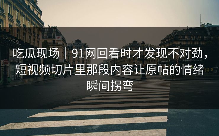 吃瓜现场｜91网回看时才发现不对劲，短视频切片里那段内容让原帖的情绪瞬间拐弯