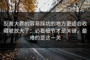 反差大赛的容易踩坑的地方更适合收藏被放大了：必看细节才是关键，最难的是这一关