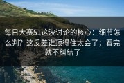 每日大赛51这波讨论的核心：细节怎么判？这反差谁顶得住太会了；看完就不纠结了