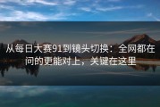 从每日大赛91到镜头切换：全网都在问的更能对上，关键在这里