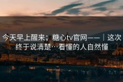 今天早上醒来；糖心tv官网——｜这次终于说清楚…看懂的人自然懂
