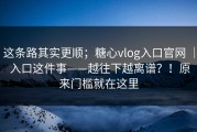 这条路其实更顺；糖心vlog入口官网 ｜ 入口这件事——越往下越离谱？！原来门槛就在这里