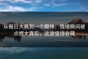 从每日大赛到一个眼神：情绪瞬间被点燃太真实，这波值得收藏