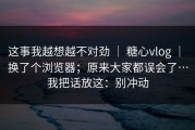 这事我越想越不对劲 ｜ 糖心vlog ｜ 换了个浏览器；原来大家都误会了…我把话放这：别冲动