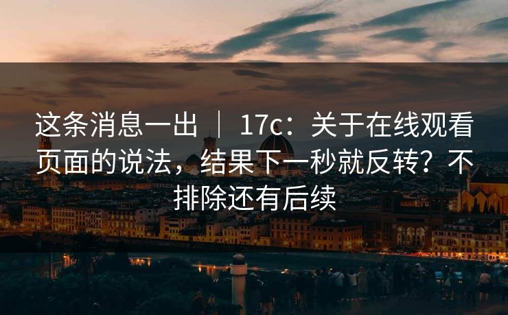 这条消息一出 ｜ 17c：关于在线观看页面的说法，结果下一秒就反转？不排除还有后续