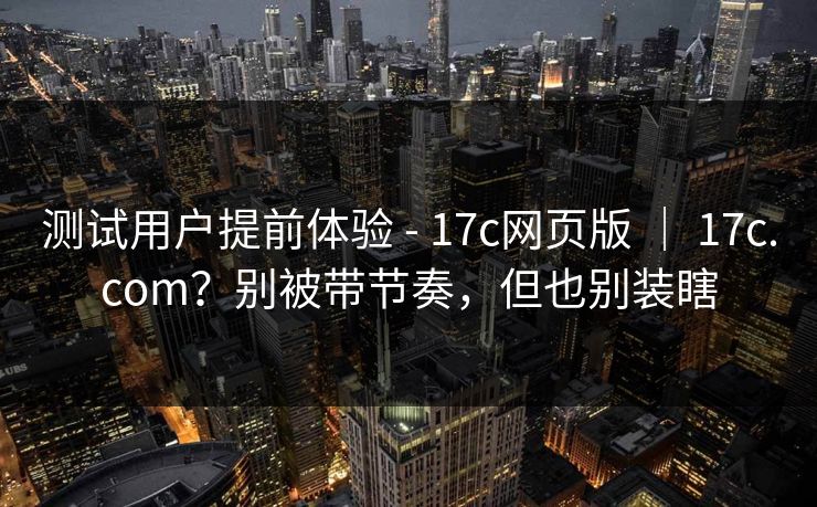 测试用户提前体验 - 17c网页版 ｜ 17c.com？别被带节奏，但也别装瞎