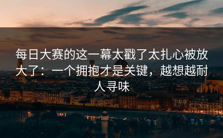 每日大赛的这一幕太戳了太扎心被放大了：一个拥抱才是关键，越想越耐人寻味