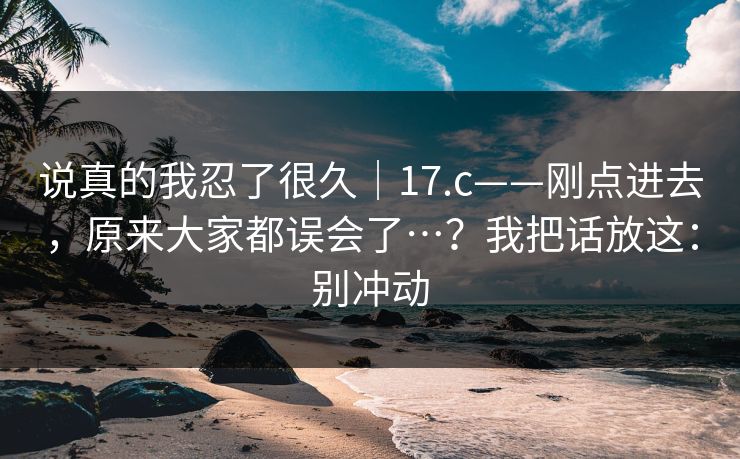 说真的我忍了很久｜17.c——刚点进去，原来大家都误会了…？我把话放这：别冲动