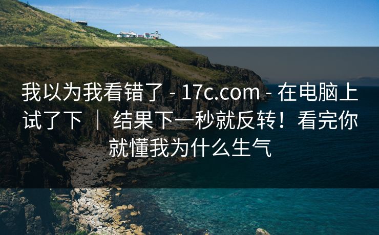 我以为我看错了 - 17c.com - 在电脑上试了下 ｜ 结果下一秒就反转！看完你就懂我为什么生气