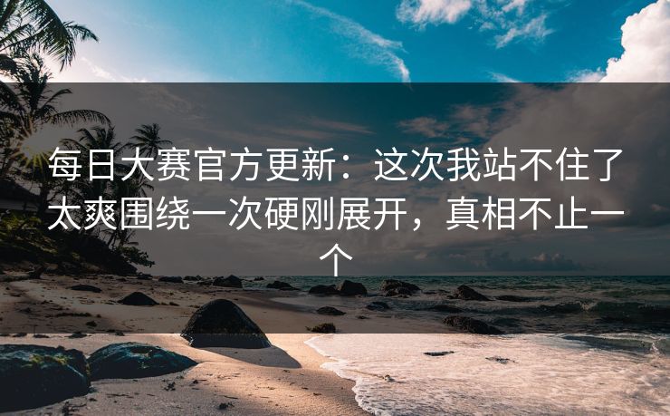 每日大赛官方更新：这次我站不住了太爽围绕一次硬刚展开，真相不止一个