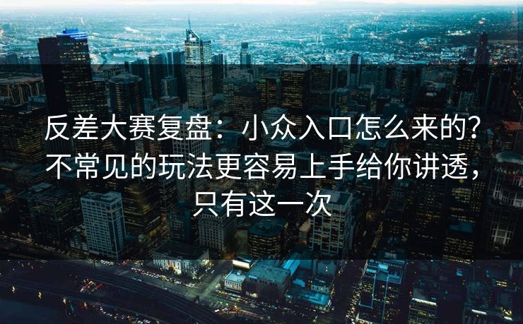 反差大赛复盘：小众入口怎么来的？不常见的玩法更容易上手给你讲透，只有这一次