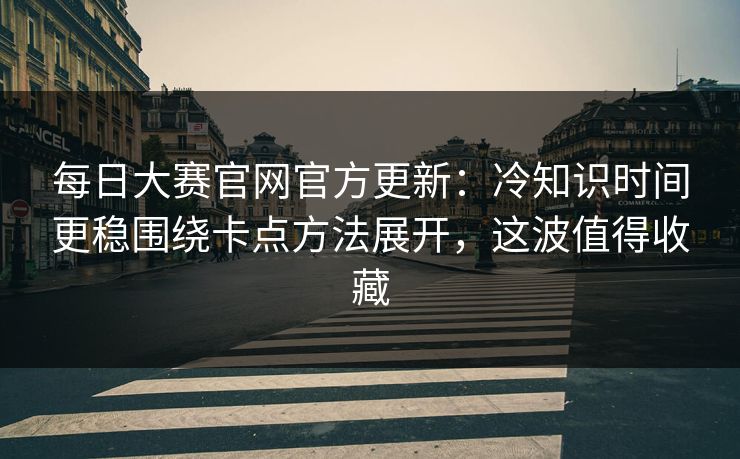 每日大赛官网官方更新：冷知识时间更稳围绕卡点方法展开，这波值得收藏