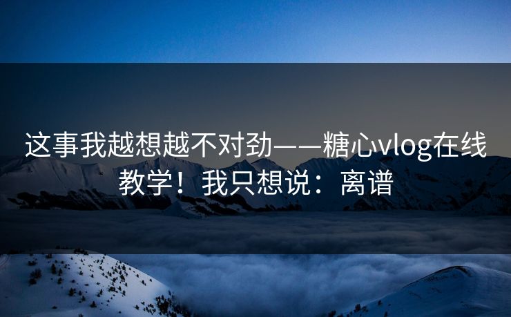 这事我越想越不对劲——糖心vlog在线教学！我只想说：离谱