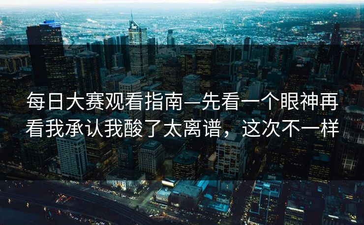 每日大赛观看指南—先看一个眼神再看我承认我酸了太离谱，这次不一样