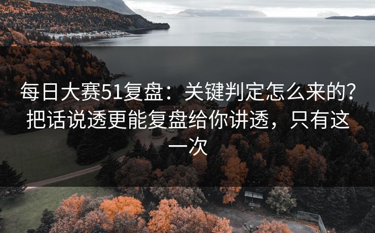 每日大赛51复盘：关键判定怎么来的？把话说透更能复盘给你讲透，只有这一次