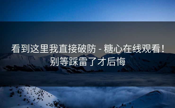 看到这里我直接破防 - 糖心在线观看！别等踩雷了才后悔