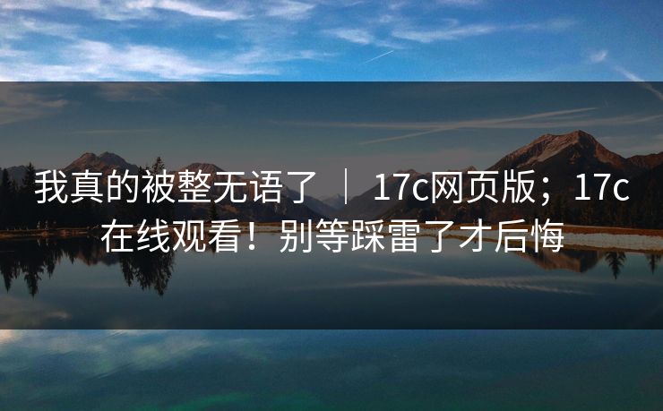 我真的被整无语了 ｜ 17c网页版；17c在线观看！别等踩雷了才后悔