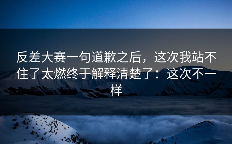 反差大赛一句道歉之后，这次我站不住了太燃终于解释清楚了：这次不一样