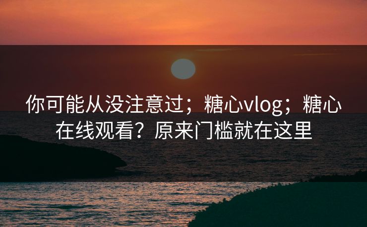 你可能从没注意过；糖心vlog；糖心在线观看？原来门槛就在这里