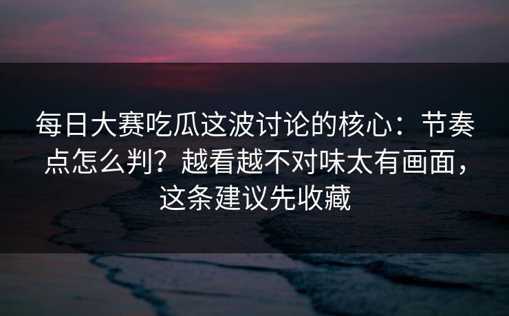 每日大赛吃瓜这波讨论的核心：节奏点怎么判？越看越不对味太有画面，这条建议先收藏