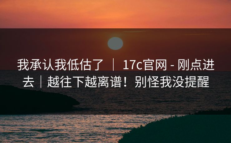 我承认我低估了 ｜ 17c官网 - 刚点进去｜越往下越离谱！别怪我没提醒