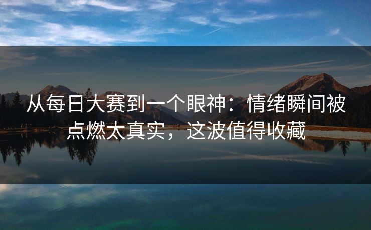 从每日大赛到一个眼神:情绪瞬间被点燃太真实,这波值得收藏 从每日大赛到一个眼神:情绪瞬间被点燃太真实,这波值得收藏