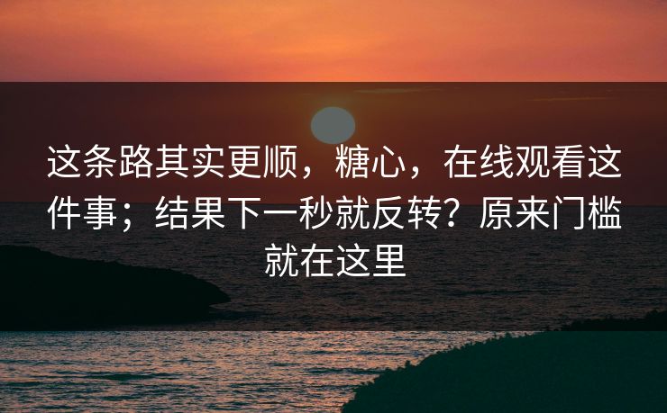 这条路其实更顺，糖心，在线观看这件事；结果下一秒就反转？原来门槛就在这里