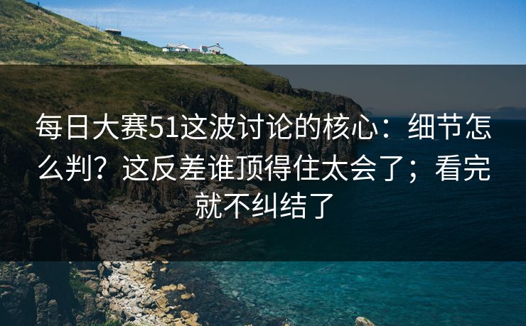 每日大赛51这波讨论的核心：细节怎么判？这反差谁顶得住太会了；看完就不纠结了