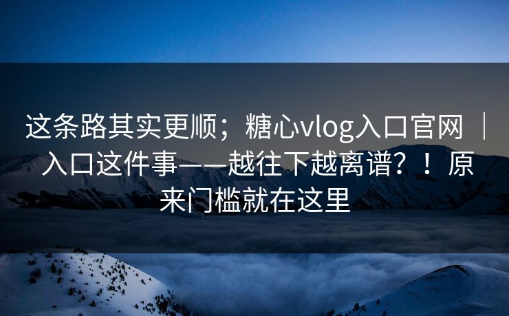 这条路其实更顺；糖心vlog入口官网 ｜ 入口这件事——越往下越离谱？！原来门槛就在这里