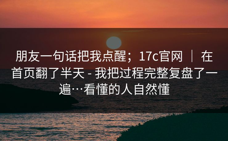 朋友一句话把我点醒；17c官网 ｜ 在首页翻了半天 - 我把过程完整复盘了一遍…看懂的人自然懂