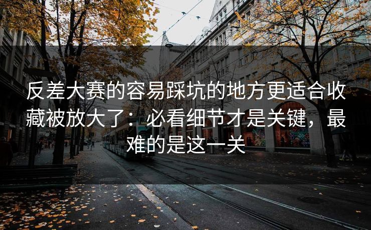 反差大赛的容易踩坑的地方更适合收藏被放大了：必看细节才是关键，最难的是这一关