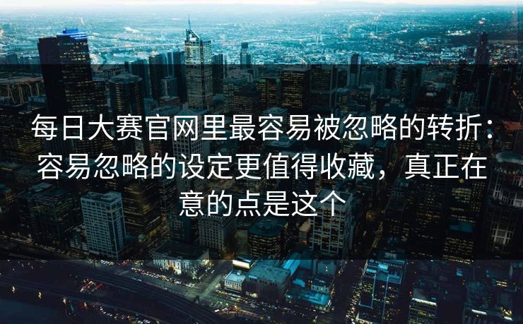 每日大赛官网里最容易被忽略的转折：容易忽略的设定更值得收藏，真正在意的点是这个