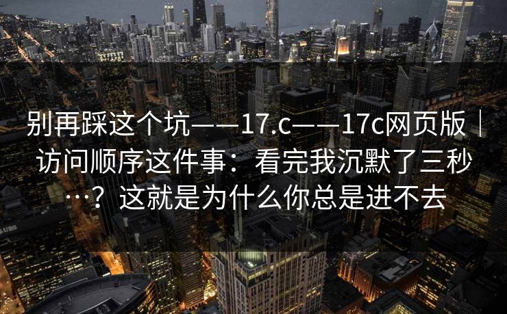 别再踩这个坑——17.c——17c网页版｜访问顺序这件事：看完我沉默了三秒…？这就是为什么你总是进不去