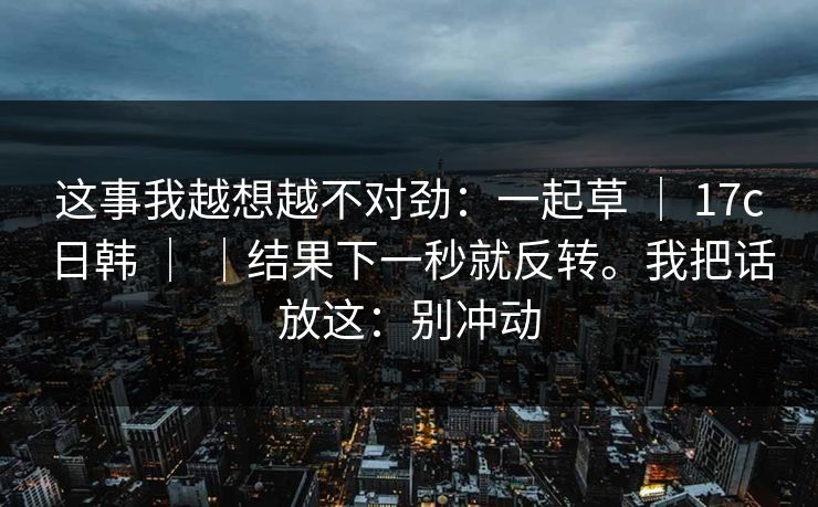 这事我越想越不对劲：一起草 ｜ 17c日韩 ｜ ｜结果下一秒就反转。我把话放这：别冲动