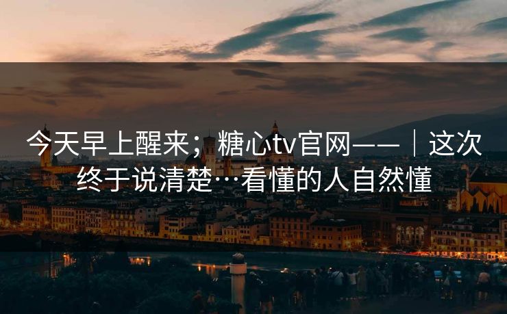 今天早上醒来；糖心tv官网——｜这次终于说清楚…看懂的人自然懂
