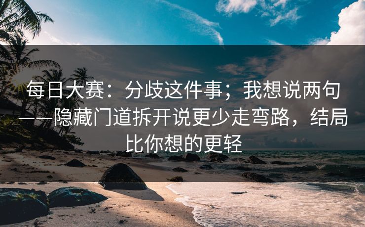 每日大赛：分歧这件事；我想说两句——隐藏门道拆开说更少走弯路，结局比你想的更轻