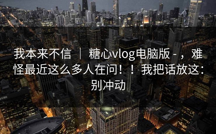 我本来不信 | 糖心vlog电脑版 - ,难怪最近这么多人在问!!我把话放这:别冲动 我本来不信 | 糖心vlog电脑版 - ,难怪最近这么多人在问!!我把话放这:别冲动