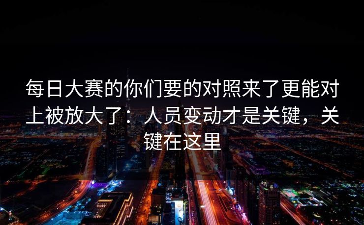 每日大赛的你们要的对照来了更能对上被放大了：人员变动才是关键，关键在这里
