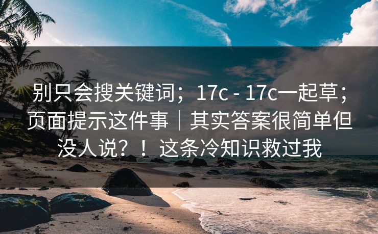 别只会搜关键词;17c - 17c一起草;页面提示这件事|其实答案很简单但没人说?!这条冷知识救过我 别只会搜关键词;17c - 17c一起草;页面提示这件事|其实答案很简单但没人说?!这条冷知识救过我