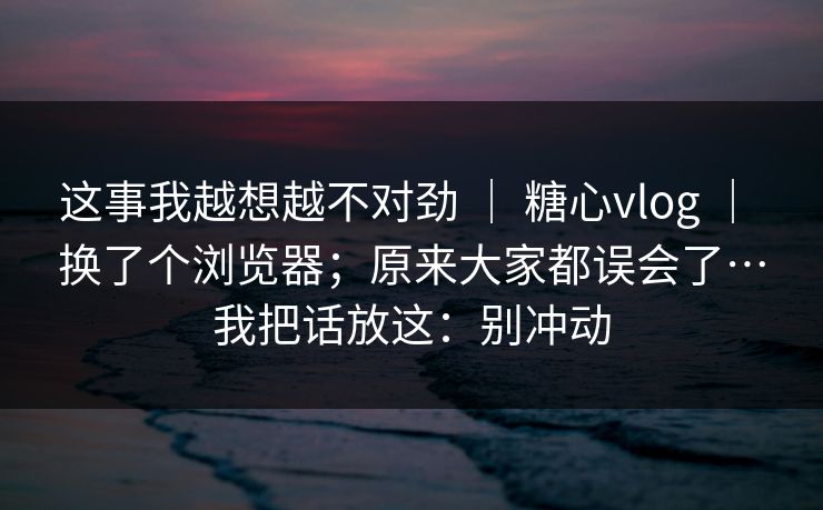 这事我越想越不对劲 ｜ 糖心vlog ｜ 换了个浏览器；原来大家都误会了…我把话放这：别冲动