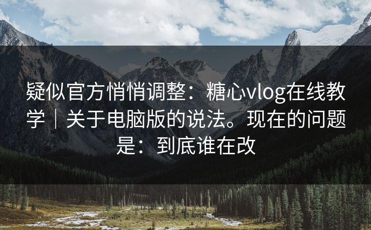 疑似官方悄悄调整：糖心vlog在线教学｜关于电脑版的说法。现在的问题是：到底谁在改