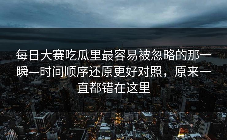 每日大赛吃瓜里最容易被忽略的那一瞬—时间顺序还原更好对照，原来一直都错在这里