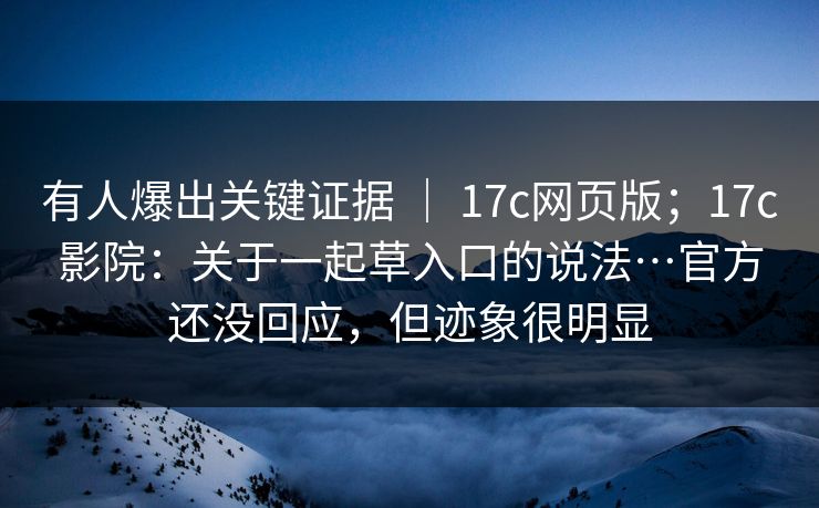 有人爆出关键证据 ｜ 17c网页版；17c影院：关于一起草入口的说法…官方还没回应，但迹象很明显