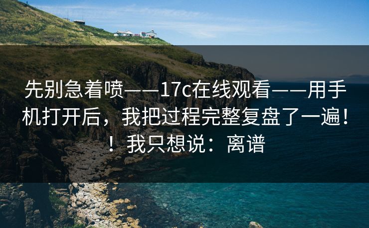 先别急着喷——17c在线观看——用手机打开后，我把过程完整复盘了一遍！！我只想说：离谱