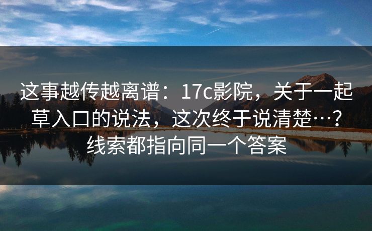 这事越传越离谱:17c影院,关于一起草入口的说法,这次终于说清楚…?线索都指向同一个答案 这事越传越离谱:17c影院,关于一起草入口的说法,这次终于说清楚…?线索都指向同一个答案